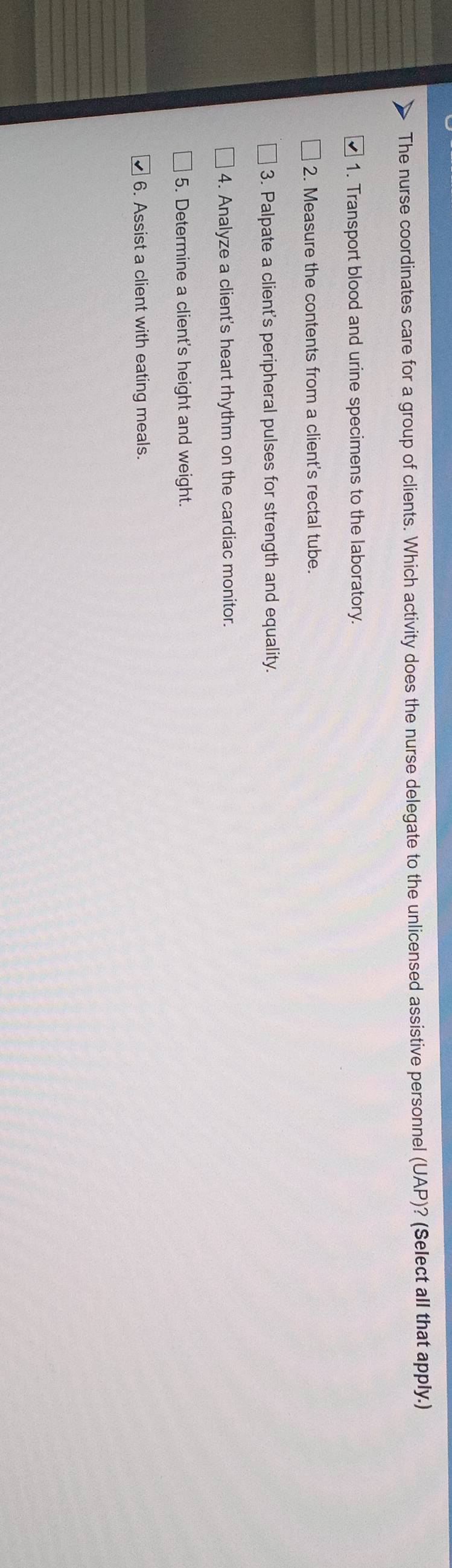 The nurse coordinates care for a group of clients. Which activity does the nurse delegate to the unlicensed assistive personnel (UAP)? (Select all that apply.) 
1. Transport blood and urine specimens to the laboratory. 
2. Measure the contents from a client's rectal tube. 
3. Palpate a client's peripheral pulses for strength and equality. 
4. Analyze a client's heart rhythm on the cardiac monitor. 
5. Determine a client's height and weight. 
6. Assist a client with eating meals.