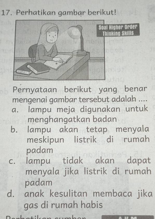 Perhatikan gambar berikut!
Pernyataan berikut yang benar
mengenai gambar tersebut adalah ....
a. lampu meja digunakan untuk
menghangatkan badan
b. lampu akan tetap menyala
meskipun listrik di rumah
padam
c. lampu tidak akan dapat
menyala jika listrik di rumah
padam
d. anak kesulitan membaca jika
gas di rumah habis