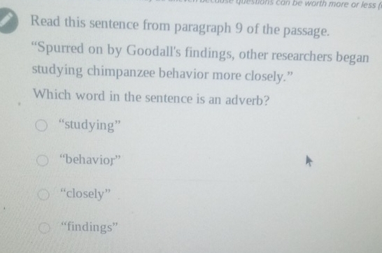 questions can be worth more or less (
Read this sentence from paragraph 9 of the passage.
“Spurred on by Goodall's findings, other researchers began
studying chimpanzee behavior more closely.”
Which word in the sentence is an adverb?
“studying”
“behavior”
“closely”
“findings”