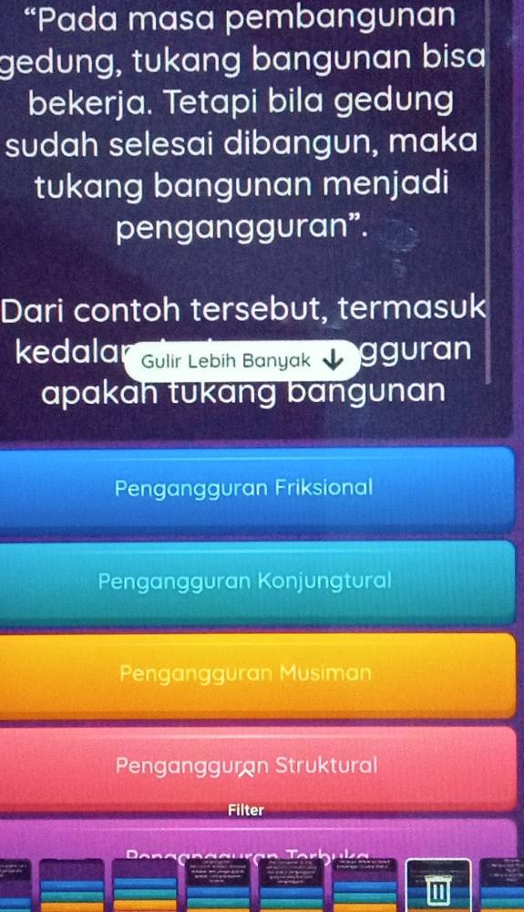 “Pada masa pembangunan
gedung, tukang bangunan bisa
bekerja. Tetapi bila gedung
sudah selesai dibangun, maka
tukang bangunan menjadi
pengangguran”.
Dari contoh tersebut, termasuk
kedalar Gulir Lebih Banyak gguran
apakah tukang bangunan
Pengangguran Friksional
Pengangguran Konjungtural
Pengangguran Musiman
Pengangguran Struktural
Filter