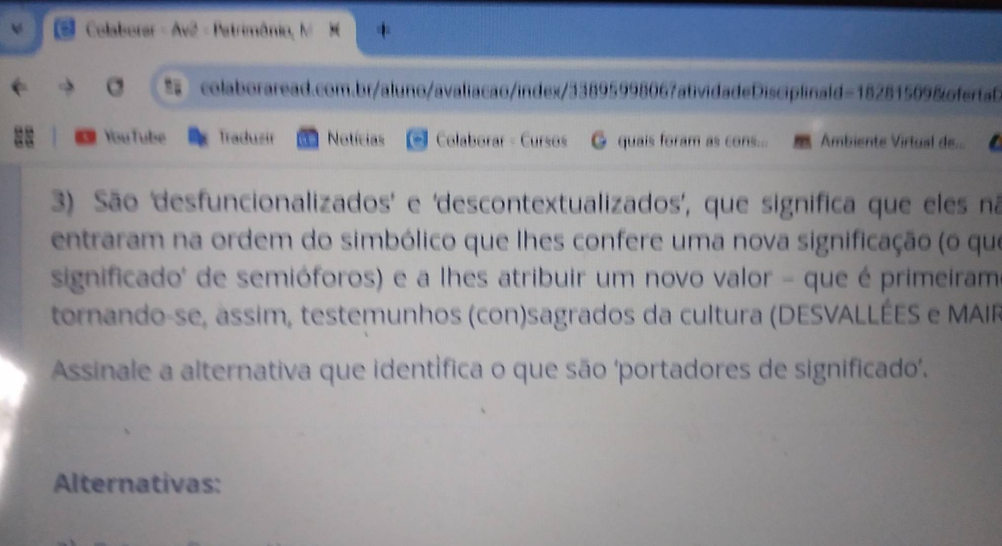 Colaborer - Av2 - Patrimônio, M X 
= colaboraread.com.br/aluno/avaliacao/index/33895998067atividadeDisciplinald=18281509&fertab 
YouTube Traduzir Notícias Colaborar - Cursos @ quais foram as cons... Ambiente Virtual de... 
3) São 'desfuncionalizados' e 'descontextualizados', que significa que eles nã 
entraram na ordem do simbólico que lhes confere uma nova significação (o que 
significado' de semióforos) e a lhes atribuir um novo valor - que é primeiram 
tornando-se, assim, testemunhos (con)sagrados da cultura (DESVALLÉES e MAIP 
Assinale a alternativa que identífica o que são ‘portadores de significado. 
Alternativas: