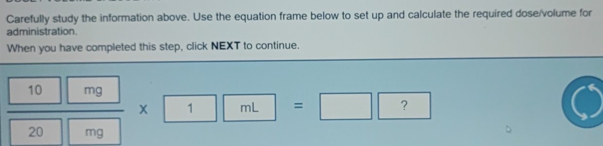 Carefully study the information above. Use the equation frame below to set up and calculate the required dose/volume for 
administration. 
When you have completed this step, click NEXT to continue.
 10mg/20mg * 1mL= =□ ?