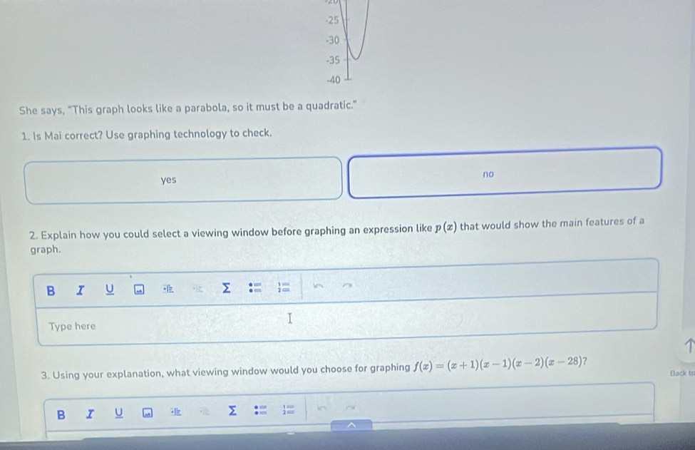 -25
-30
-35
-40
She says, “This graph looks like a parabola, so it must be a quadratic.”
1. Is Mai correct? Use graphing technology to check.
no
yes
2. Explain how you could select a viewing window before graphing an expression like p(x) that would show the main features of a
graph.
B I U
Type here
I
3. Using your explanation, what viewing window would you choose for graphing f(x)=(x+1)(x-1)(x-2)(x-28) ?
Back to
B I U