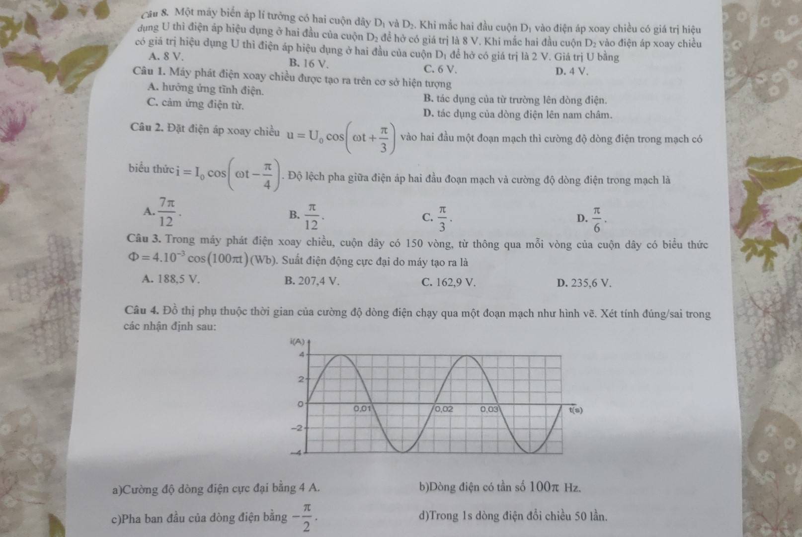 Cầu 8. Một máy biến áp lí tưởng có hai cuộn dây D_1 và D_2. Khi mắc hai đầu cuộn Dị vào điện áp xoay chiều có giá trị hiệu
dụng U thì điện áp hiệu dụng ở hai đầu của cuộn D_2 đề hở có giá trị là 8 V. Khi mắc hai đầu cuộn D_2 vào điện áp xoay chiều
có giá trị hiệu dụng U thì điện áp hiệu dụng ở hai đầu của cuộn D_1 đề hở có giá trị là 2 V. Giá trị U bằng
A. 8 V. B. 16 V.
C. 6 V. D. 4 V.
Câu 1. Máy phát điện xoay chiều được tạo ra trên cơ sở hiện tượng
A. hưởng ứng tĩnh điện.
C. cảm ứng điện từ.
B. tác dụng của từ trường lên dòng điện.
D. tác dụng của dòng điện lên nam châm.
Câu 2. Đặt điện áp xoay chiều u=U_0cos (omega t+ π /3 ) vào hai đầu một đoạn mạch thì cường độ dòng điện trong mạch có
biểu thức i=I_0cos (omega t- π /4 ). Độ lệch pha giữa điện áp hai đầu đoạn mạch và cường độ dòng điện trong mạch là
A.  7π /12 .  π /12 .
B.
C.  π /3 .  π /6 .
D.
Câu 3. Trong máy phát điện xoay chiều, cuộn dây có 150 vòng, từ thông qua mỗi vòng của cuộn dây có biểu thức
Phi =4.10^(-3)cos (100π t)(Wb). Suất điện động cực đại do máy tạo ra là
A. 188,5 V. B. 207,4 V. C. 162,9 V. D. 235,6 V.
Câu 4. Đồ thị phụ thuộc thời gian của cường độ dòng điện chạy qua một đoạn mạch như hình vẽ. Xét tính đúng/sai trong
các nhận định sau:
a)Cường độ dòng điện cực đại bằng 4 A. b)Dòng điện có tần số 100π Hz.
c)Pha ban đầu của dòng điện bằng - π /2 . d)Trong 1s dòng điện đồi chiều 50 lần.