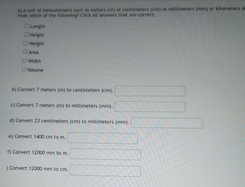 A unit of measurement such as meters (m) or centimeters (cm) or millimeters (mm) or kilometers (k 
finds which of the following? Click all answers that are correct. 
Length 
Height 
Weight 
Area 
Width 
Volume 
b) Convert 7 meters (m) to centimeters (cm). 
c) Convert 7 meters (m) to millimeters (mm). 
d) Convert 23 centimeters (cm) to millimeters (mm). 
e) Convert 1400 cm to m. 
f) Convert 12000 mm to m. 
) Convert 12000 mm to cm.