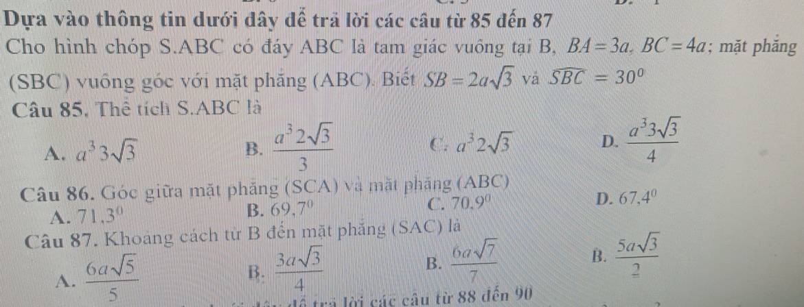 Dựa vào thông tin dưới đây để trả lời các câu từ 85 đến 87
Cho hình chóp S. ABC có đáy ABC là tam giác vuông tại B, BA=3a, BC=4a; mặt phăng
(SBC) vuông góc với mặt phăng (ABC). Biết SB=2asqrt(3) vá widehat SBC=30°
Câu 85, Thê tích S. ABC là
A. a^33sqrt(3)
B.  a^32sqrt(3)/3  a^32sqrt(3)  a^33sqrt(3)/4 
C.
D.
Câu 86. Góc giữa mặt phăng (SCA) và mặt phăng (ABC)
A. 71.3° B. 69,7° C. 70.9^0 D. 67, 4^0
Câu 87. Khoang cách từ B đến mặt phẳng (SAC) là
A.  6asqrt(5)/5 
B.  3asqrt(3)/4 
B.  6asqrt(7)/7   5asqrt(3)/2 
B.
trả lời các câu từ 88 đến 90