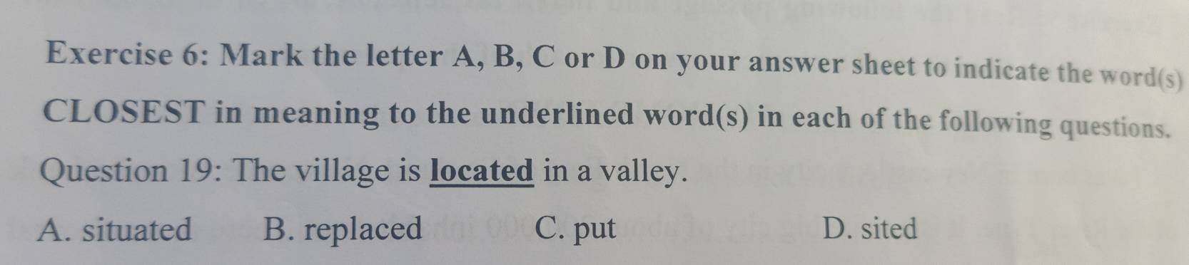 Mark the letter A, B, C or D on your answer sheet to indicate the word(s)
CLOSEST in meaning to the underlined word(s) in each of the following questions.
Question 19: The village is located in a valley.
A. situated B. replaced C. put D. sited