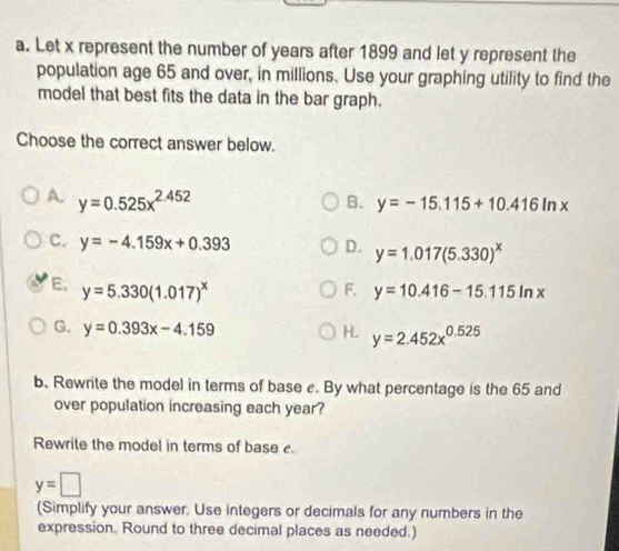 Let x represent the number of years after 1899 and let y represent the
population age 65 and over, in millions. Use your graphing utility to find the
model that best fits the data in the bar graph.
Choose the correct answer below.
A. y=0.525x^(2.452)
B. y=-15.115+10.416ln x
C. y=-4.159x+0.393 D. y=1.017(5.330)^x
E. y=5.330(1.017)^x F. y=10.416-15.115ln x
G. y=0.393x-4.159 H. y=2.452x^(0.525)
b. Rewrite the model in terms of base c. By what percentage is the 65 and
over population increasing each year?
Rewrite the model in terms of base
y=□
(Simplify your answer. Use integers or decimals for any numbers in the
expression. Round to three decimal places as needed.)