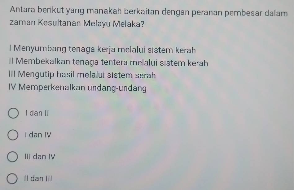 Antara berikut yang manakah berkaitan dengan peranan pembesar dalam
zaman Kesultanan Melayu Melaka?
I Menyumbang tenaga kerja melalui sistem kerah
II Membekalkan tenaga tentera melalui sistem kerah
III Mengutip hasil melalui sistem serah
IV Memperkenalkan undang-undang
I dan II
I dan IV
III dan IV
II dan III