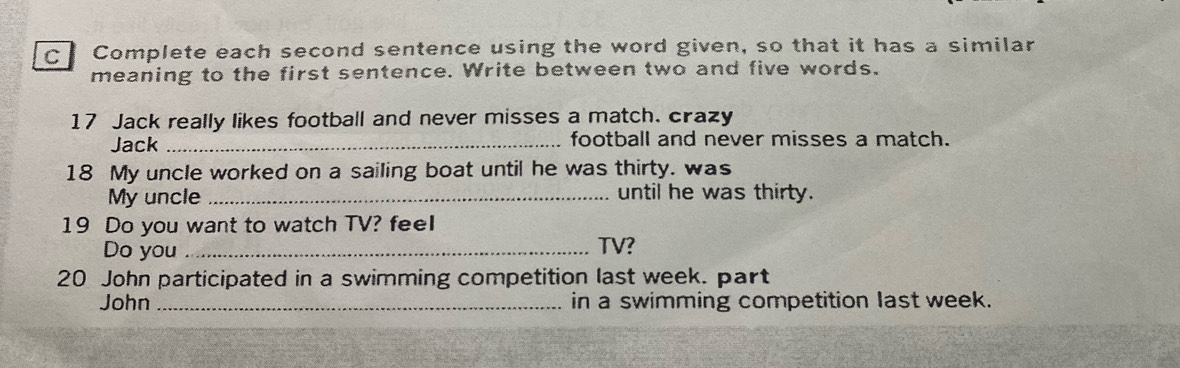 Complete each second sentence using the word given, so that it has a similar 
meaning to the first sentence. Write between two and five words. 
17 Jack really likes football and never misses a match. crazy 
Jack _football and never misses a match. 
18 My uncle worked on a sailing boat until he was thirty. was 
My uncle _until he was thirty. 
19 Do you want to watch TV? feeI 
Do you _TV? 
20 John participated in a swimming competition last week. part 
John _in a swimming competition last week.