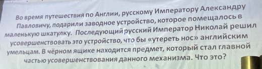 Во время лутешествия по Англии, русскому Имπератору Александру 
Павловичу, лодарили заводное устройство, которое помещалось в 
маленькуюошкатулкуе Πоследуюшийрусский ймператор Николай решил 
усовершенствоватьэто устройство, что бы «утереть нос» английским 
умельцам. В черном ящике находится предмет, коτорыей стал главной 
частьо усовершенствования данного механизма. что это?