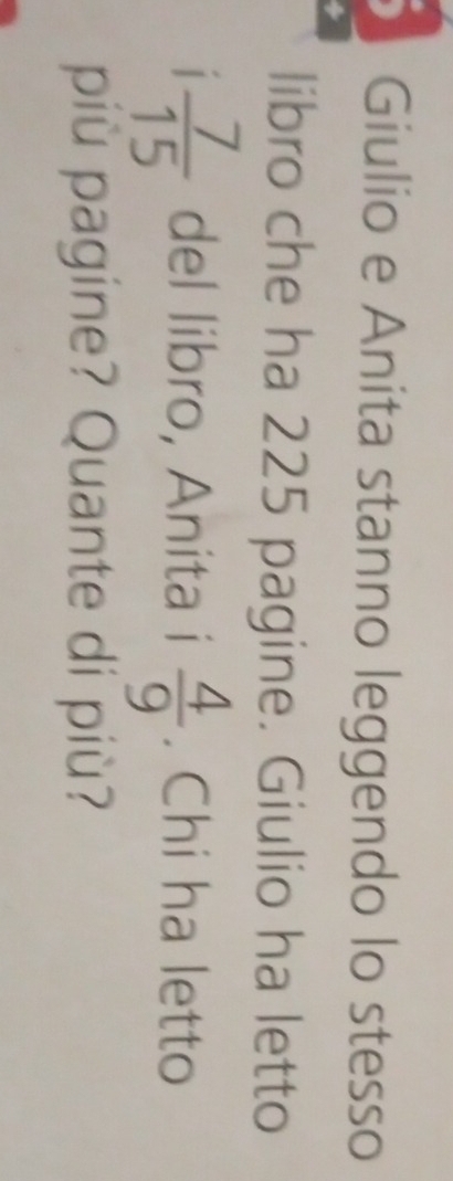 Giulio e Anita stanno leggendo lo stesso 
libro che ha 225 pagine. Giulio ha letto 
|  7/15  del libro, Anita i  4/9 . Chi ha letto 
più pagine? Quante di più?