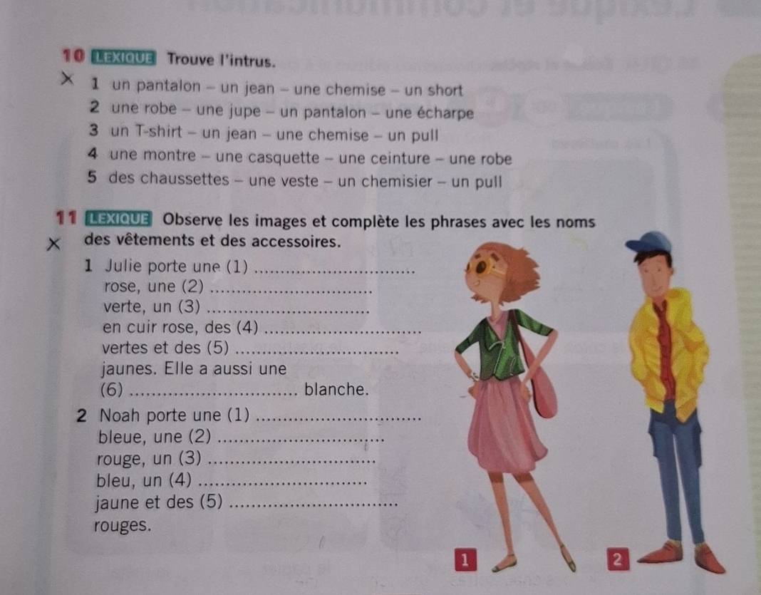 LEXIQUE Trouve l'intrus. 
1 un pantalon - un jean - une chemise - un short 
2 une robe - une jupe - un pantalon - une écharpe 
3 un T-shirt - un jean - une chemise - un pull 
4 une montre - une casquette - une ceinture - une robe 
5 des chaussettes - une veste - un chemisier - un pull 
11 LEXIQUE Observe les images et complète les phrases avec les noms 
x des vêtements et des accessoires. 
1 Julie porte une (1)_ 
rose, une (2)_ 
verte, un (3)_ 
en cuir rose, des (4)_ 
vertes et des (5)_ 
jaunes. Elle a aussi une 
(6) _blanche. 
2 Noah porte une (1)_ 
bleue, une (2)_ 
rouge, un (3)_ 
bleu, un (4)_ 
jaune et des (5)_ 
rouges. 
1 
2