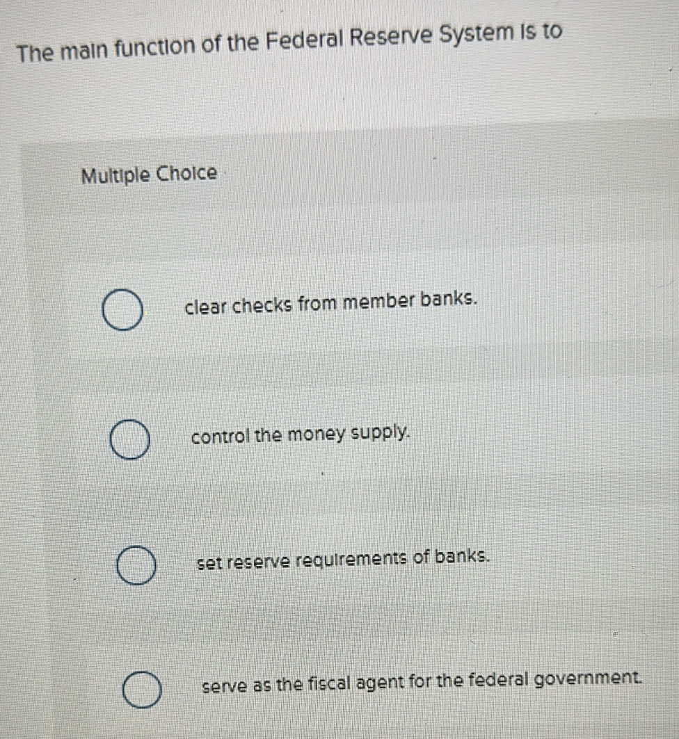 The main function of the Federal Reserve System is to
Multiple Choice
clear checks from member banks.
control the money supply.
set reserve requirements of banks.
serve as the fiscal agent for the federal government.