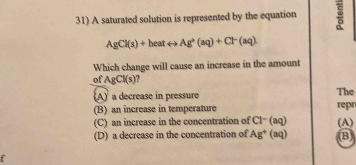 A saturated solution is represented by the equation
AgCl(s)+heatrightarrow Ag^+(aq)+Cl^-(aq). 
Which change will cause an increase in the amount
of AgCl(s)
(A) a decrease in pressure The
(B) an increase in temperature
repr
(C) an increase in the concentration of Cl− (aq) (A)
(D) a decrease in the concentration of 15 (aq) (B)
f