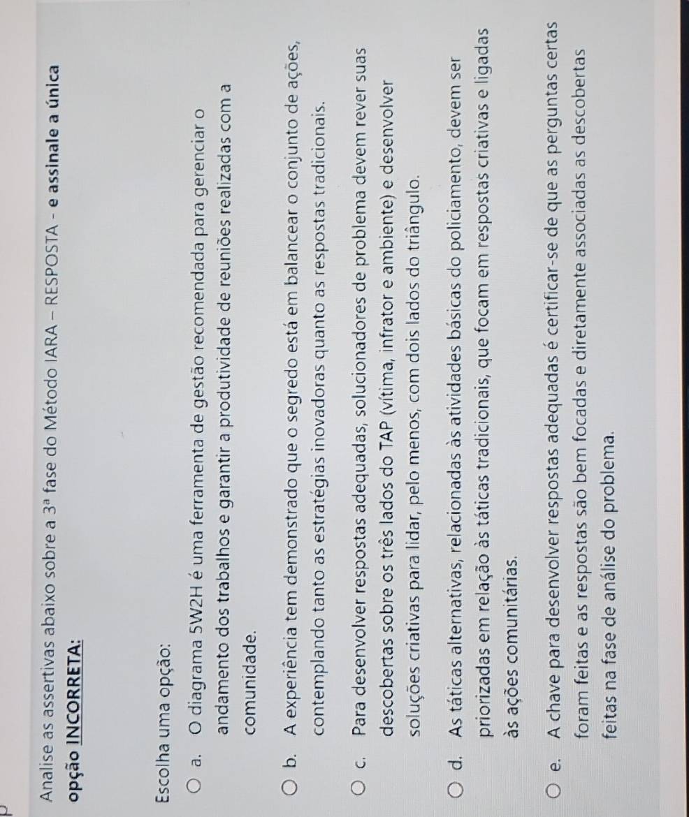 Analise as assertivas abaixo sobre a 3^a fase do Método IARA - RESPOSTA - e assinale a única
0pção INCORRETA:
Escolha uma opção:
a. O diagrama 5W2H é uma ferramenta de gestão recomendada para gerenciar o
andamento dos trabalhos e garantir a produtividade de reuniões realizadas com a
comunidade.
b. A experiência tem demonstrado que o segredo está em balancear o conjunto de ações,
contemplando tanto as estratégias inovadoras quanto as respostas tradicionais.
c. Para desenvolver respostas adequadas, solucionadores de problema devem rever suas
descobertas sobre os três lados do TAP (vítima, infrator e ambiente) e desenvolver
soluções criativas para lidar, pelo menos, com dois lados do triângulo.
d. As táticas alternativas, relacionadas às atividades básicas do policiamento, devem ser
priorizadas em relação às táticas tradicionais, que focam em respostas criativas e ligadas
às ações comunitárias.
e. A chave para desenvolver respostas adequadas é certificar-se de que as perguntas certas
foram feitas e as respostas são bem focadas e diretamente associadas as descobertas
feitas na fase de análise do problema.