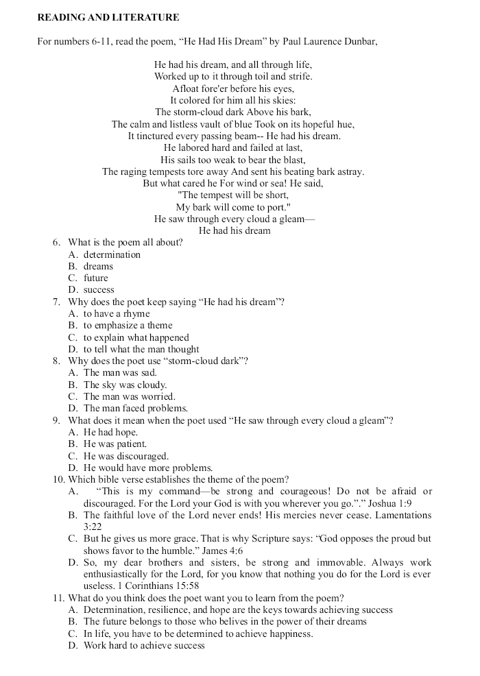 READING AND LITERATURE
For numbers 6-11, read the poem, “He Had His Dream” by Paul Laurence Dunbar,
He had his dream, and all through life,
Worked up to it through toil and strife.
Afloat fore'er before his eyes,
It colored for him all his skies:
The storm-cloud dark Above his bark.
The calm and listless vault of blue Took on its hopeful hue,
It tinctured every passing beam-- He had his dream.
He labored hard and failed at last,
His sails too weak to bear the blast.
The raging tempests tore away And sent his beating bark astray.
But what cared he For wind or sea! He said,
"The tempest will be short,
My bark will come to port."
He saw through every cloud a gleam—
He had his dream
6. What is the poem all about?
A. determination
B. dreams
C. future
D. success
7. Why does the poet keep saying “He had his dream”?
A. to have a rhyme
B. to emphasize a theme
C. to explain what happened
D. to tell what the man thought
8. Why does the poet use “storm-cloud dark”?
A. The man was sad.
B. The sky was cloudy.
C. The man was worried.
D. The man faced problems.
9. What does it mean when the poet used “He saw through every cloud a gleam”?
A. He had hope.
B. He was patient.
C. He was discouraged.
D. He would have more problems.
10. Which bible verse establishes the theme of the poem?
A. “This is my command—be strong and courageous! Do not be afraid or
discouraged. For the Lord your God is with you wherever you go.”.” Joshua 1:9
B. The faithful love of the Lord never ends! His mercies never cease. Lamentations
3:22
C. But he gives us more grace. That is why Scripture says: “God opposes the proud but
shows favor to the humble.” James 4:6
D. So, my dear brothers and sisters, be strong and immovable. Always work
enthusiastically for the Lord, for you know that nothing you do for the Lord is ever
useless. 1 Corinthians 15:58
11. What do you think does the poet want you to learn from the poem?
A. Determination, resilience, and hope are the keys towards achieving success
B. The future belongs to those who belives in the power of their dreams
C. In life, you have to be determined to achieve happiness.
D. Work hard to achieve success
