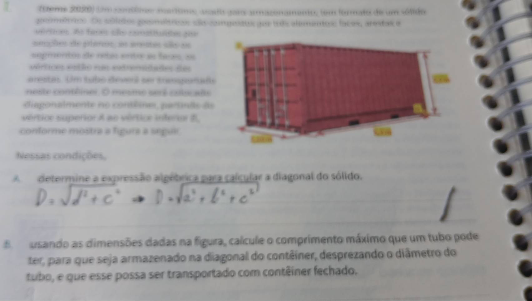 (ème 2020) umanóio nantim asaso garo armazenamento, tem formato de um sólido 
gocométioo. Oe soblolos gocmóltrias sãs compostos poe toos alementos faces, arestas e 
vértce, Ao faces aão comsituldes por 
seações de planos, as areaas são as 
segmentos de retás entr an faas, ae 
vértico estão nm extrenadaão do 
arestas. Um tubo deverl ser tresgarals 
neste contêiner. O mesme serê colucale 
diagonalmente no contêines, partnãs ds 
vértice superior A ao vértice inferior B, 
conforme mostra a figura a segui. 
Nessas condições, 
A determine a expressão algebrica para calcular a diagonal do sólido. 
B usando as dimensões dadas na figura, calcule o comprimento máximo que um tubo pode 
ter, para que seja armazenado na diagonal do contêiner, desprezando o diâmetro do 
tubo, e que esse possa ser transportado com contêiner fechado.