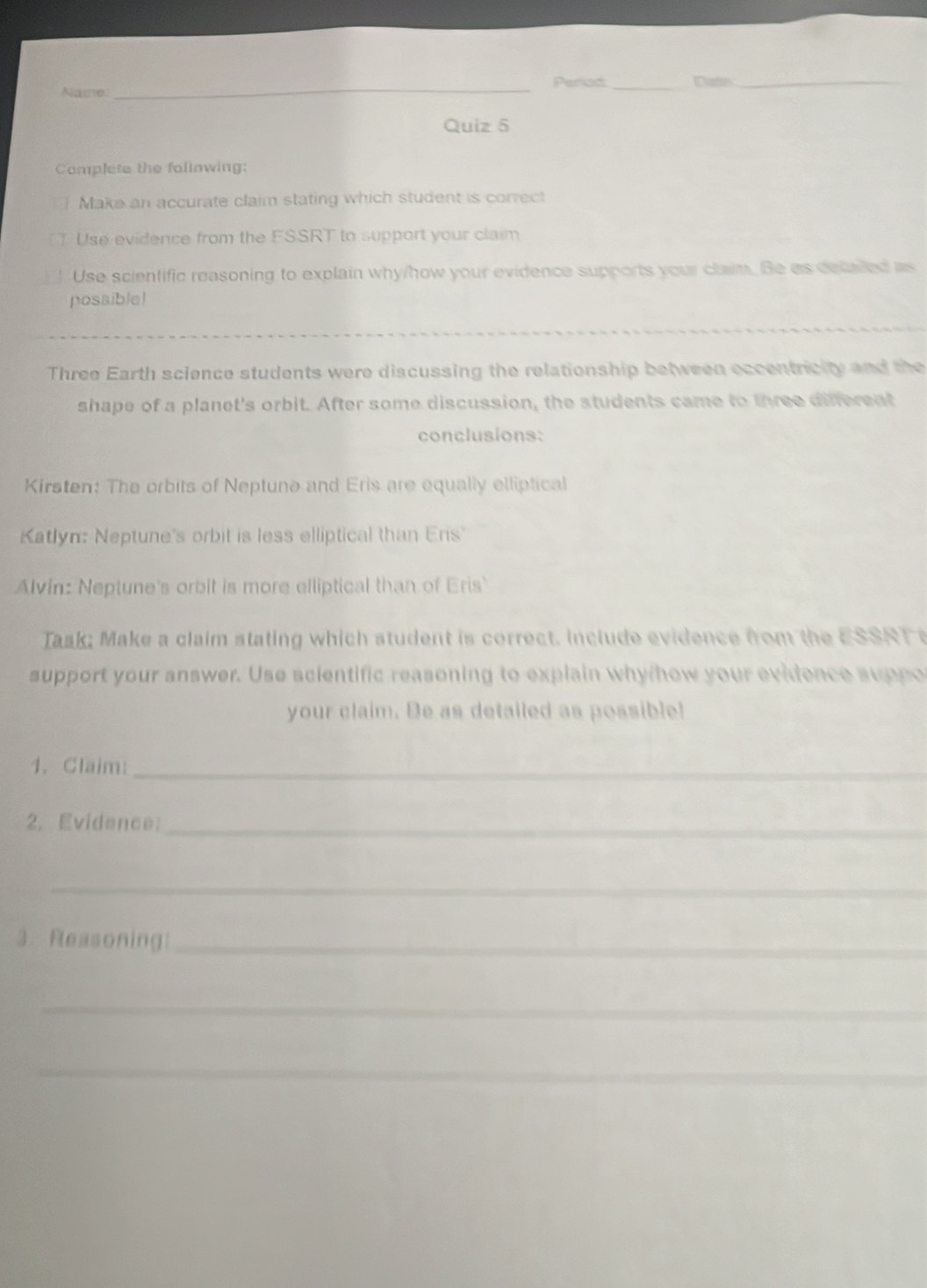 Periad Catn_ 
Name 
_ 
Quiz 5 
Complete the following: 
Make an accurate claim stating which student is correct 
Use-evidence from the FSSRT to support your claim 
Use scientific reasoning to explain why/how your evidence supports your claim. Be as delaled as 
possible! 
_ 
Three Earth science students were discussing the relationship between eccentricity and the 
shape of a planet's orbit. After some discussion, the students came to three different 
conclusions: 
Kirsten: The orbits of Neptune and Eris are equally elliptical 
Katlyn: Neptune's orbit is less elliptical than Ers 
Alvin: Neptune's orbit is more elliptical than of Eris 
Task; Make a claim stating which student is correct. include evidence from the ESSRT 
support your answer. Use scientific reasoning to explain why/how your evidence suppo 
your claim. Be as detailed as possible! 
1. Claim:_ 
2. Evidence:_ 
_ 
3. Reasoning:_ 
_ 
_