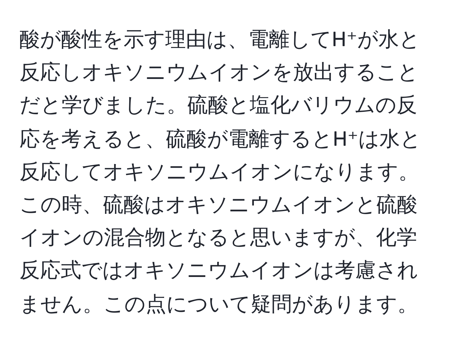 酸が酸性を示す理由は、電離してH⁺が水と反応しオキソニウムイオンを放出することだと学びました。硫酸と塩化バリウムの反応を考えると、硫酸が電離するとH⁺は水と反応してオキソニウムイオンになります。この時、硫酸はオキソニウムイオンと硫酸イオンの混合物となると思いますが、化学反応式ではオキソニウムイオンは考慮されません。この点について疑問があります。