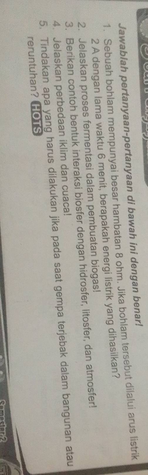 Jawablah pertanyaan-pertanyaan di bawah ini dengan benar! 
1. Sebuah bohlam mempunyai besar hambatan 8 ohm. Jika bohlam tersebut dilalui arus listrik 
2 A dengan lama waktu 6 menit, berapakah energi listrik yang dihasilkan? 
2. Jelaskan proses fermentasi dalam pembuatan biogas! 
3. Berikan contoh bentuk interaksi biosfer dengan hidrosfer, litosfer, dan atmosfer! 
4. Jelaskan perbedaan iklim dan cuaca! 
5. Tindakan apa yang harus dilakukan jika pada saat gempa terjebak dalam bangunan atau 
reruntuhan? HOTS 
Comeclar a