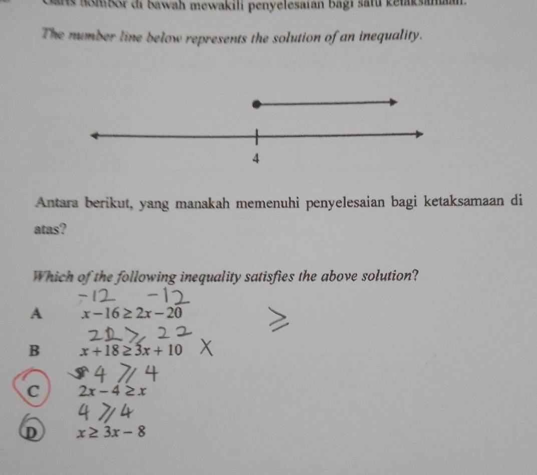 Sars nombor di bawah mewakili penyelesaián bagi satú ketaksamaan
The number line below represents the solution of an inequality.
4
Antara berikut, yang manakah memenuhi penyelesaian bagi ketaksamaan di
atas?
Which of the following inequality satisfies the above solution?
A x-16≥ 2x-20
B x+18≥ 3x+10
C 2x-4≥ x
D x≥ 3x-8