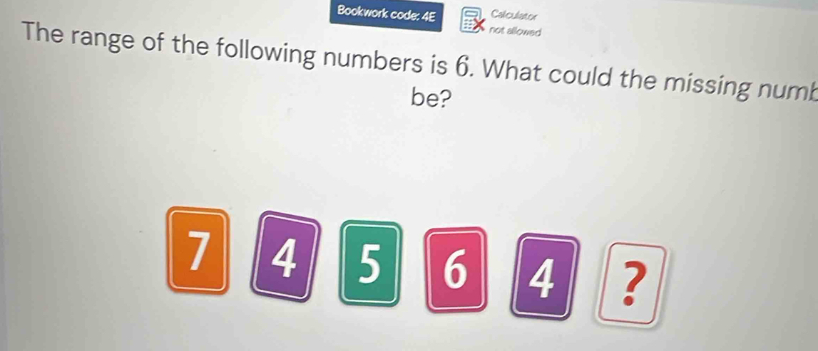 Bookwork code: 4E Calculator 
not allowed 
The range of the following numbers is 6. What could the missing numb 
be?
7 4 5 6 4 ?