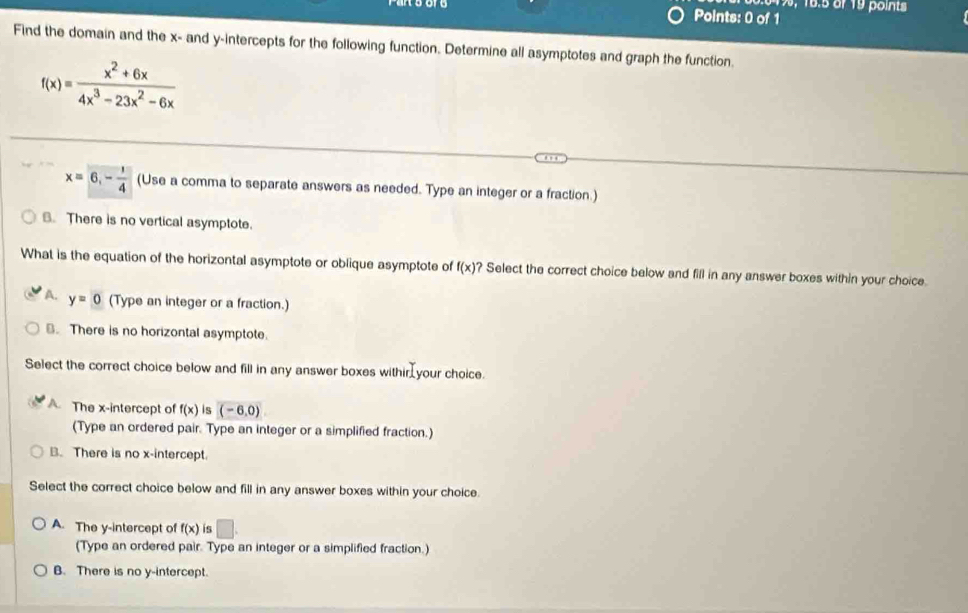 19, 16.5 of 19 points
Points: 0 of 1
Find the domain and the x - and y-intercepts for the following function. Determine all asymptotes and graph the function.
f(x)= (x^2+6x)/4x^3-23x^2-6x 
x=6,- 1/4  (Use a comma to separate answers as needed. Type an integer or a fraction.)
B. There is no vertical asymptote.
What is the equation of the horizontal asymptote or oblique asymptote of f(x) ? Select the correct choice below and fill in any answer boxes within your choice.
A. y=0 (Type an integer or a fraction.). There is no horizontal asymptote.
Select the correct choice below and fill in any answer boxes withir your choice.
A. The x-intercept of f(x) is (-6,0)
(Type an ordered pair. Type an integer or a simplified fraction.)
B. There is no x-intercept.
Select the correct choice below and fill in any answer boxes within your choice.
A. The y-intercept of f(x) is □. 
(Type an ordered pair. Type an integer or a simplified fraction.)
B. There is no y-intercept.