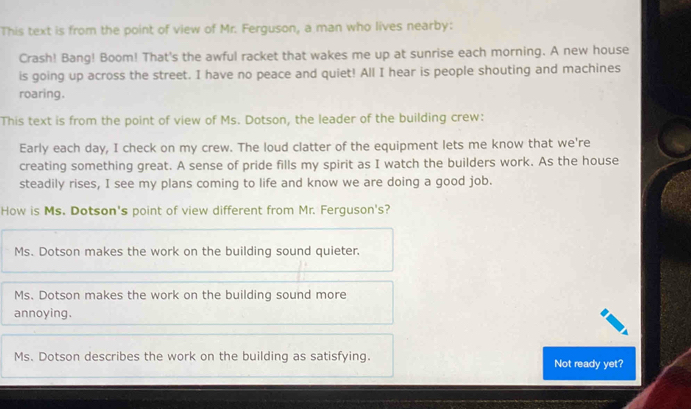 This text is from the point of view of Mr. Ferguson, a man who lives nearby:
Crash! Bang! Boom! That's the awful racket that wakes me up at sunrise each morning. A new house
is going up across the street. I have no peace and quiet! All I hear is people shouting and machines
roaring.
This text is from the point of view of Ms. Dotson, the leader of the building crew:
Early each day, I check on my crew. The loud clatter of the equipment lets me know that we're
creating something great. A sense of pride fills my spirit as I watch the builders work. As the house
steadily rises, I see my plans coming to life and know we are doing a good job.
How is Ms. Dotson's point of view different from Mr. Ferguson's?
Ms. Dotson makes the work on the building sound quieter.
Ms. Dotson makes the work on the building sound more
annoying.
Ms. Dotson describes the work on the building as satisfying. Not ready yet?