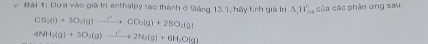 Dựa vào giá trị enthalpy tạo thành ở Bảng 13.1, hãy tính giá trị △ _rH_(298)^o của các phản ứng sau:
CS_2(l)+3O_2(g)xrightarrow i^nCO_2(g)+2SO_2(g)
4NH_3(g)+3O_2(g)to 2N_2(g)+6H_2O(g)