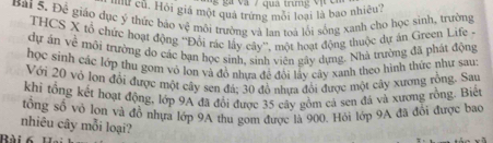 và / qua trưn g v ị c 
Bài 5. Để giáo dục ý thức bảo *'ư cũ. Hỏi giá một quả trứng mỗi loại là bao nhiêu? 
c *môi trưởng và lan toa lới sóng xanh cho học sinh, trường 
THCS X tổ chức hoạt động Đôi rác lấy cây'', một hoạt động thuộc dự án Green Life . 
dự án về mối trường do các bạn học sinh, sinh viên gây dựng. Nhà trường đã phát động 
học sinh các lớp thu gom vô lon và đồ nhưa đề đổi lấy cây xanh theo hình thức như sau: 
Với 20 vô lon đổi được một cây sen đá; 30 đồ nhưa đổi được một cây xương rồng. Sau 
khi tổng kết hoạt động, lớp 9A đã đổi được 35 cây gồm cả sen đá và xương rồng. Biết 
tổng số vở lơn và đồ nhựa lớp 9A thu gom được là 900. Hỏi lớp 9A đã đổi được bạo 
nhiêu cây mỗi loại? 
Rài 6