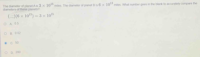 The diameter of planet A is 3* 10^(15) miles. The diameter of planet B is 6* 10^(13) miles. What number goes in the blank to accurately compare the
diameters of these planets?
(_ _) (6* 10^(13))=3* 10^(15)
A 0.5
B. 0.02
C. 50
D. 200