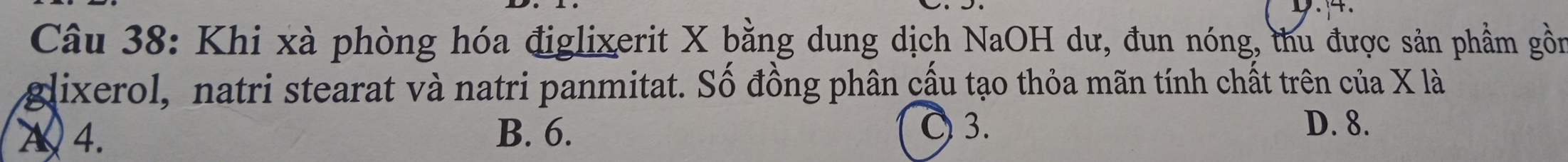 Khi xà phòng hóa điglixerit X bằng dung dịch NaOH dư, đun nóng, thu được sản phầm gồn
glixerol, natri stearat và natri panmitat. Số đồng phân cầu tạo thỏa mãn tính chất trên của X là
A 4. B. 6.
〇 3. D. 8.