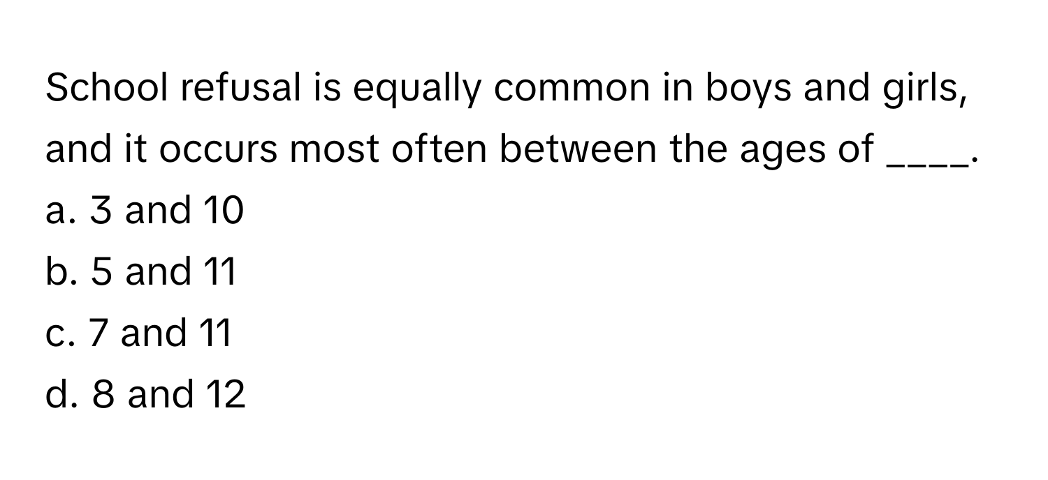 School refusal is equally common in boys and girls, and it occurs most often between the ages of ____. 
a. 3 and 10
b. 5 and 11
c. 7 and 11
d. 8 and 12