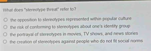 What does "stereotype threat" refer to?
the opposition to stereotypes represented within popular culture
the risk of conforming to stereotypes about one's identity group
the portrayal of stereotypes in movies, TV shows, and news stories
the creation of stereotypes against people who do not fit social norms