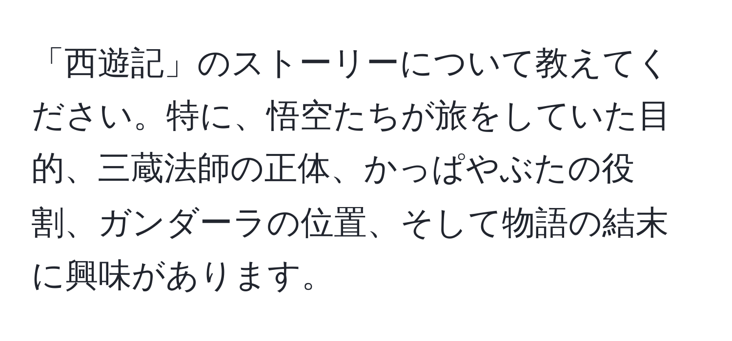 「西遊記」のストーリーについて教えてください。特に、悟空たちが旅をしていた目的、三蔵法師の正体、かっぱやぶたの役割、ガンダーラの位置、そして物語の結末に興味があります。