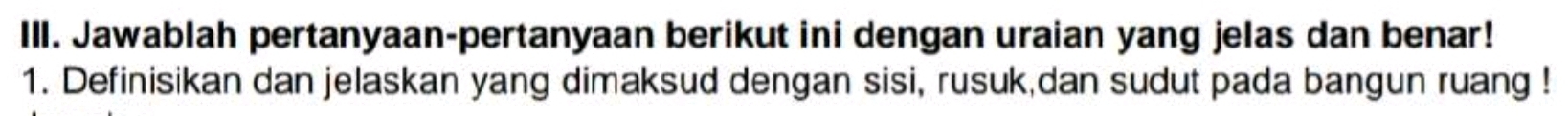 IlI. Jawablah pertanyaan-pertanyaan berikut ini dengan uraian yang jelas dan benar! 
1. Definisikan dan jelaskan yang dimaksud dengan sisi, rusuk,dan sudut pada bangun ruang !