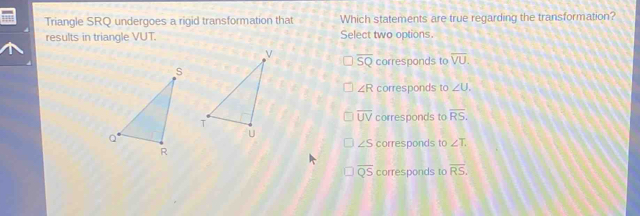 Triangle SRQ undergoes a rigid transformation that Which statements are true regarding the transformation?
results in triangle VUT. Select two options.
overline SQ corresponds to overline VU.
∠ R corresponds to ∠ U.
overline UV corresponds to overline RS.
∠ S corresponds to ∠ T.
overline QS corresponds to overline RS.