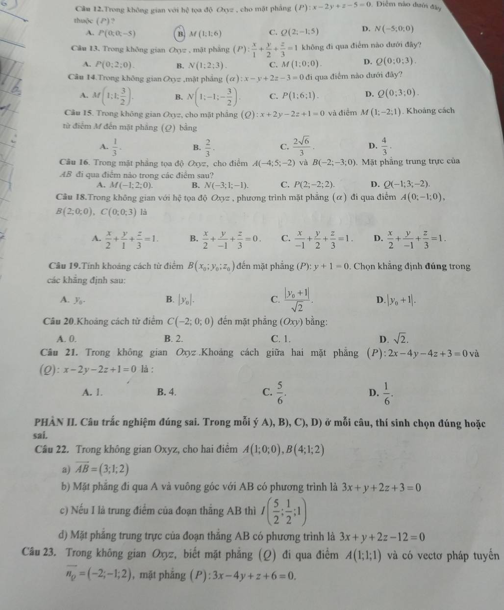 Câu 12.Trong không gian với hệ tọa độ Oxyz , cho mặt phẳng (P):x-2y+z-5=0 Điểm nào đưới đây
thuộc ( P) ? D. N(-5;0:0)
A. P(0;0;-5) B M(1;1;6) C. Q(2;-1;5)
Câu 13. Trong không gian Oxyz , mặt phẳng (P): x/1 + y/2 + z/3 =1 không đi qua điểm nào dưới đây?
A. P(0;2;0). B. N(1;2;3) C. M(1;0;0). D. Q(0;0;3).
Câu 14.Trong không gian Oxyz.m ặt phẳng (alpha ):x-y+2z-3=0 đi qua điểm nào dưới đãy?
A. M(1;1; 3/2 ). B. N(1;-1;- 3/2 ). C. P(1;6;1). D. Q(0;3;0).
Câu 15. Trong không gian O_xy: z, cho mặt phẳng d 2) :x+2y-2z+1=0 và điểm M(1;-2;1). Khoàng cách
từ điểm M đến mặt phầng (Q) bằng
A.  1/3 . B.  2/3 .  2sqrt(6)/3 .  4/3 .
C.
D.
Câu 16. Trong mặt phẳng tọa độ Oxyz, cho điểm A(-4;5;-2) và B(-2;-3;0).  Mặt phẳng trung trực của
AB đi qua điểm nào trong các điểm sau?
A. M(-1;2;0). B. N(-3;1;-1). C. P(2;-2;2). D. Q(-1;3;-2).
Câu 18.Trong không gian với hệ tọa độ Oxyz , phương trình mặt phẳng (α) đi qua điểm A(0;-1;0),
B(2;0;0),C(0;0;3) là
A.  x/2 + y/1 + z/3 =1. B.  x/2 + y/-1 + z/3 =0. C.  x/-1 + y/2 + z/3 =1. D.  x/2 + y/-1 + z/3 =1.
Câu 19.Tính khoảng cách từ điểm B(x_0;y_0;z_0) đến mặt phắng (P):y+1=0. Chọn khẳng định đúng trong
các khẳng định sau:
A. y_0. B. |y_0|. C. frac |y_0+1|sqrt(2). D. |y_0+1|.
Câu 20.Khoảng cách từ điểm C(-2;0;0) đến mặt phắng (Oxy) bằng:
A. 0. B. 2. C. 1. D. sqrt(2).
Câu 21. Trong không gian Oxyz.Khoảng cách giữa hai mặt phăng (P): 2x-4y-4z+3=0 và
(Q):x-2y-2z+1=0 là :
A. 1. B. 4. C.  5/6 . D.  1/6 .
PHÀN II. Câu trắc nghiệm đúng sai. Trong mỗi ý A), B), C), D) ở mỗi câu, thí sinh chọn đúng hoặc
sai.
Câu 22. Trong không gian Oxyz, cho hai điểm A(1;0;0),B(4;1;2)
a) vector AB=(3;1;2)
b) Mặt phẳng đi qua A và vuông góc với AB có phương trình là 3x+y+2z+3=0
c) Nếu I là trung điểm của đoạn thắng AB thì I( 5/2 ; 1/2 ;1)
d) Mặt phẳng trung trực của đoạn thắng AB có phương trình là 3x+y+2z-12=0
Câu 23. Trong không gian Oxyz, biết mặt phẳng (Q) đi qua điểm A(1;1;1) và có vectơ pháp tuyến
vector n_Q=(-2;-1;2) , mặt phẳng (P): 3x-4y+z+6=0.