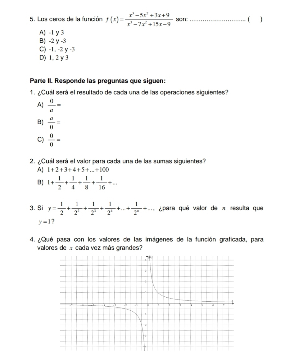 Los ceros de la función f(x)= (x^3-5x^2+3x+9)/x^3-7x^2+15x-9  son: _( )
A) -1 y 3
B) -2 y -3
C) -1, -2 y -3
D) 1, 2 y 3
Parte II. Responde las preguntas que siguen:
1. ¿Cuál será el resultado de cada una de las operaciones siguientes?
A)  0/a =
B)  a/0 =
C)  0/0 =
2. ¿Cuál será el valor para cada una de las sumas siguientes?
A) 1+2+3+4+5+...+100
B) 1+ 1/2 + 1/4 + 1/8 + 1/16 +... 
3. Si y= 1/2 + 1/2^2 + 1/2^3 + 1/2^4 +...+ 1/2^n +..., ¿para qué valor de n resulta que
y=1 ?
4. ¿Qué pasa con los valores de las imágenes de la función graficada, para
valores de x cada vez más grandes?