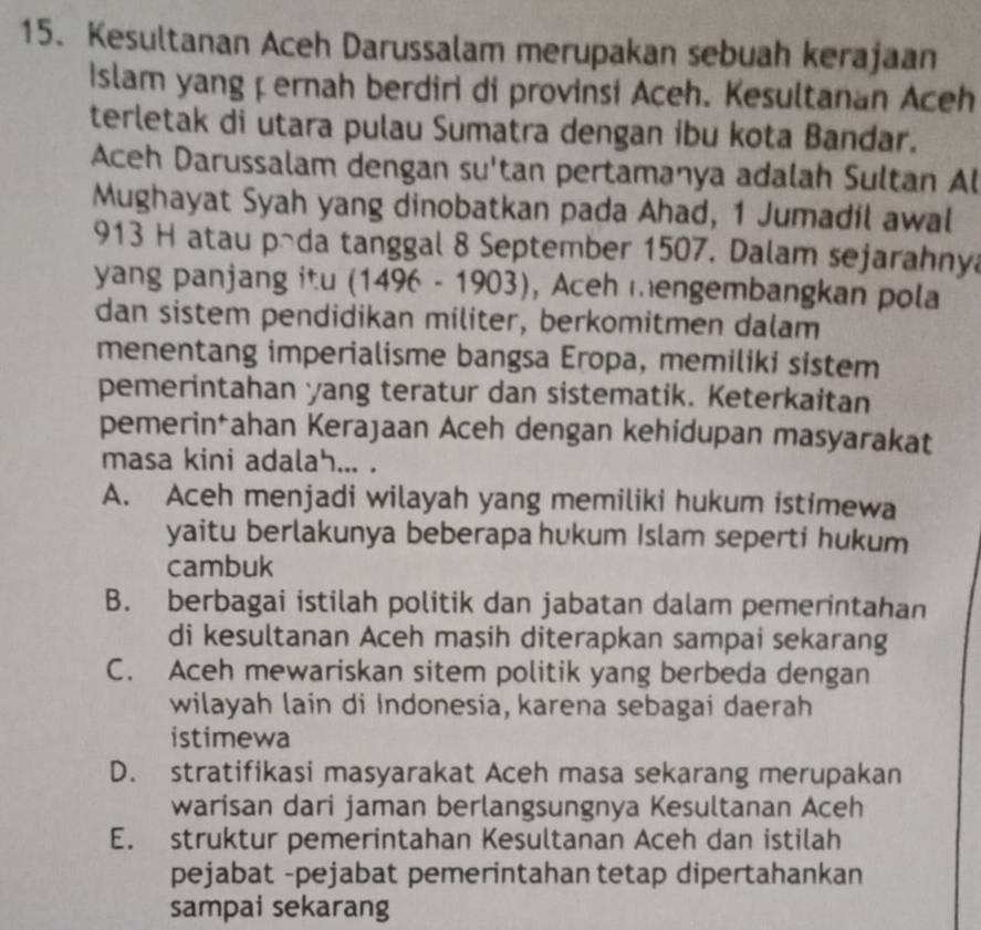 Kesultanan Aceh Darussalam merupakan sebuah kerajaan
Islam yang çernah berdiri di provinsi Aceh. Kesultanan Aceh
terletak di utara pulau Sumatra dengan ibu kota Bandar.
Aceh Darussalam dengan su'tan pertamanya adalah Sultan Al
Mughayat Syah yang dinobatkan pada Ahad, 1 Jumadil awal
913 H atau päda tanggal 8 September 1507. Dalam sejarahnya
yang panjang itu (1496 - 1903), Aceh mengembangkan pola
dan sistem pendidikan militer, berkomitmen dalam
menentang imperialisme bangsa Eropa, memiliki sistem
pemerintahan yang teratur dan sistematik. Keterkaitan
pemerin*ahan Kerajaan Aceh dengan kehidupan masyarakat
masa kini adalah... .
A. Aceh menjadi wilayah yang memiliki hukum istimewa
yaitu berlakunya beberapa hukum Islam seperti hukum
cambuk
B. berbagai istilah politik dan jabatan dalam pemerintahan
di kesultanan Aceh masih diterapkan sampai sekarang
C. Aceh mewariskan sitem politik yang berbeda dengan
wilayah lain di Indonesia, karena sebagai daerah
istimewa
D. stratifikasi masyarakat Aceh masa sekarang merupakan
warisan dari jaman berlangsungnya Kesultanan Aceh
E. struktur pemerintahan Kesultanan Aceh dan istilah
pejabat -pejabat pemerintahan tetap dipertahankan
sampai sekarang