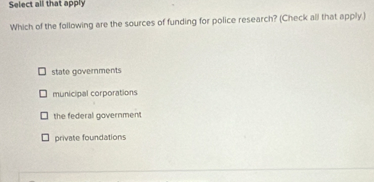 Select all that apply
Which of the following are the sources of funding for police research? (Check all that apply.)
state governments
municipal corporations
the federal government
private foundations