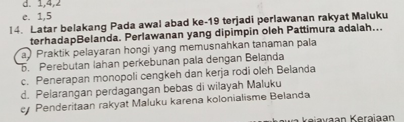 d. 1, 4, 2
e. 1, 5
I4. Latar belakang Pada awal abad ke- 19 terjadi perlawanan rakyat Maluku
terhadapBelanda. Perlawanan yang dipimpin oleh Pattimura adalah...
a Praktik pelayaran hongi yang memusnahkan tanaman pala. Perebutan lahan perkebunan pala dengan Belanda
c. Penerapan monopoli cengkeh dan kerja rodi oleh Belanda
d. Pelarangan perdagangan bebas di wilayah Maluku
Penderitaan rakyat Maluku karena kolonialisme Belanda