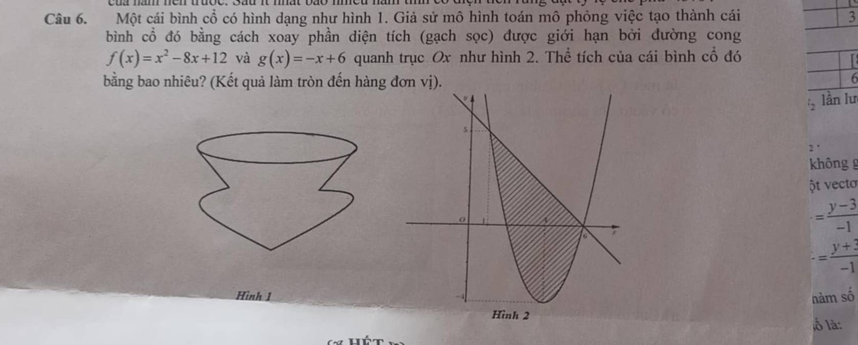 Một cái bình cổ có hình dạng như hình 1. Giả sử mô hình toán mô phỏng việc tạo thành cái 3 
bình cổ đó bằng cách xoay phần diện tích (gạch sọc) được giới hạn bởi đường cong
f(x)=x^2-8x+12 và g(x)=-x+6 quanh trục Ox như hình 2. Thể tích của cái bình cổ đó 

bằng bao nhiêu? (Kết quả làm tròn đến hàng
6
_2 lần lư 
2' 
không g 
ột vectơ
= (y-3)/-1 
-= (y+3)/-1 
Hình 1hàm số 
lố là: