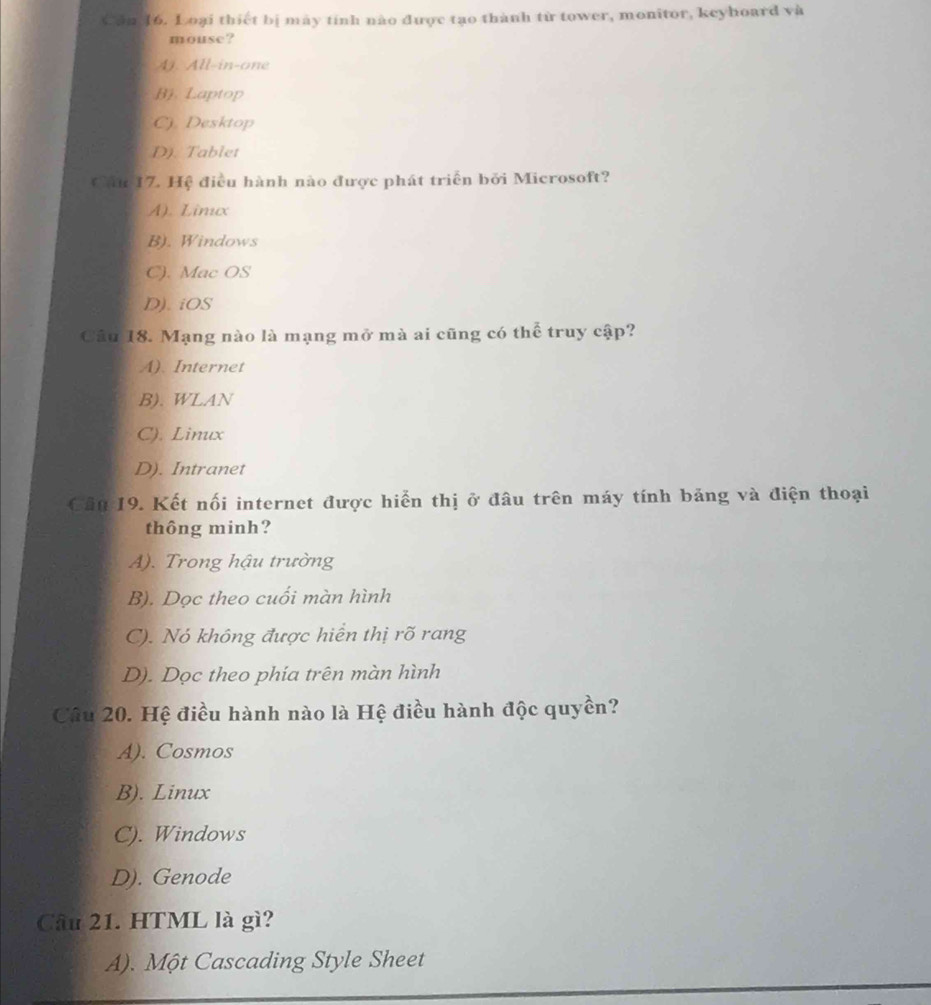 Căn 16. Loại thiết bị mày tính nào được tạo thành từ tower, monitor, keyhoard và
mouse?
A). All-in-one
B). Laptop
C) Desktop
D). Tablet
Cầu 17. Hệ điều hành nào được phát triển bởi Microsoft?
A). Limx
B). Windows
C). Mac OS
D). iOS
Câu 18. Mạng nào là mạng mở mà ai cũng có thể truy cập?
A). Internet
B). WLAN
C). Linux
D). Intranet
Cầu 19. Kết nối internet được hiển thị ở đâu trên máy tính bảng và điện thoại
thông minh?
A). Trong hậu trường
B). Dọc theo cuối màn hình
C). Nó không được hiển thị rõ rang
D). Dọc theo phia trên màn hình
Câu 20. Hệ điều hành nào là Hệ điều hành độc quyền?
A). Cosmos
B). Linux
C). Windows
D). Genode
Câu 21. HTML là gì?
A). Một Cascading Style Sheet