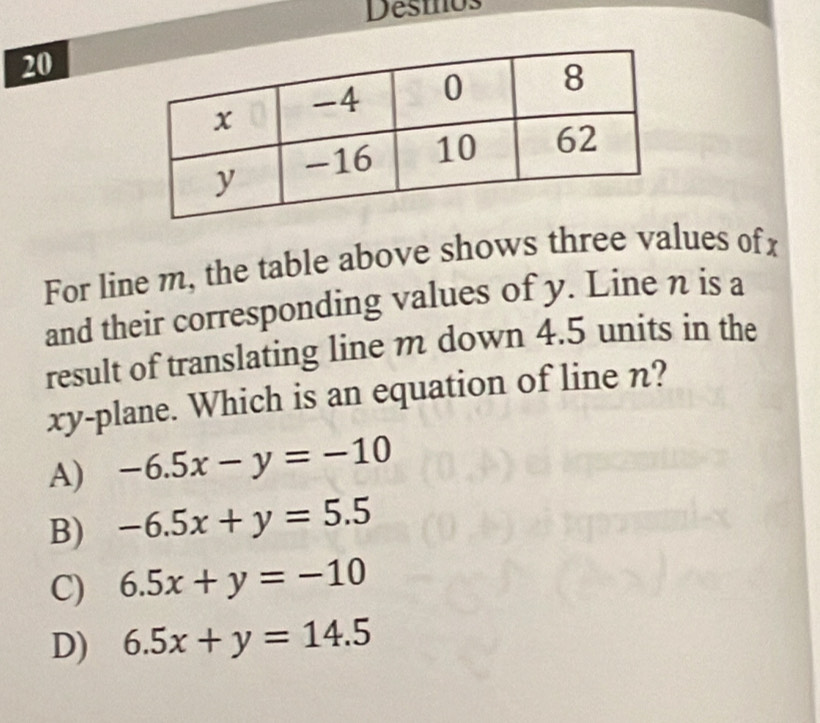 Desmos
20
For line m, the table above shows three values ofx
and their corresponding values of y. Line n is a
result of translating line m down 4.5 units in the
xy -plane. Which is an equation of line n?
A) -6.5x-y=-10
B) -6.5x+y=5.5
C) 6.5x+y=-10
D) 6.5x+y=14.5