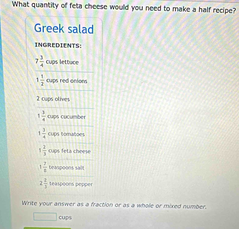 What quantity of feta cheese would you need to make a half recipe? 
Greek salad 
INGREDIENTS:
7 3/4  cups lettuce
1 1/2  cups red onions
2 cups olives
1 3/4  cups cucumber
1 3/4  cups tomatoes
1 2/3  cups feta cheese
1 7/8  teaspoons salt
2 2/3  teaspoons pepper 
Write your answer as a fraction or as a whole or mixed number. 
cups