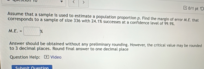 < > 
0/1 pt つ 
Assume that a sample is used to estimate a population proportion p. Find the margin of error M.E. that 
corresponds to a sample of size 336 with 24.1% successes at a confidence level of 99.9%.
M.E.=□ %
Answer should be obtained without any preliminary rounding. However, the critical value may be rounded 
to 3 decimal places. Round final answer to one decimal place 
Question Help: Video 
Submit Question