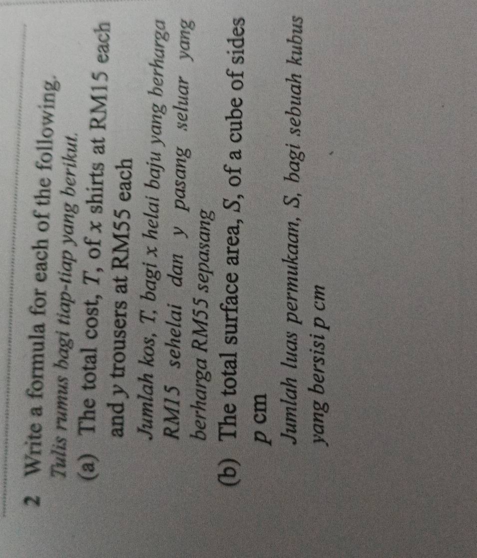 Write a formula for each of the following. 
Tulis rumus bagi tiap-tiap yang berikut. 
(a) The total cost, T, of x shirts at RM15 each 
and y trousers at RM55 each 
Jumlah kos, T, bagi x helai baju yang berharga
RM15 sehelai dan y pasang seluar yang 
berharga RM55 sepasang 
(b) The total surface area, S, of a cube of sides
p cm
Jumlah luas permukaan, S, bagi sebuah kubus 
yang bersisi p cm