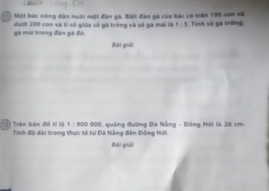 Một bác nông dân nuôi một đàn gà. Biết đàn gà của bác có trên 195 con và 
đưới 200 con và tỉ số giữa số gà trống và số gà mái là 1:5 Tinh số gà trống 
gà mái trong đàn gà đó. 
Bài giải 
12) Trên bản đồ tỉ lệ 1:900000 1, quảng đường Đà Nẵng - Đồng Hới là 26 cm. 
Tính độ dài trong thực tế từ Đà Nẵng đến Đồng Hới. 
Bài giải